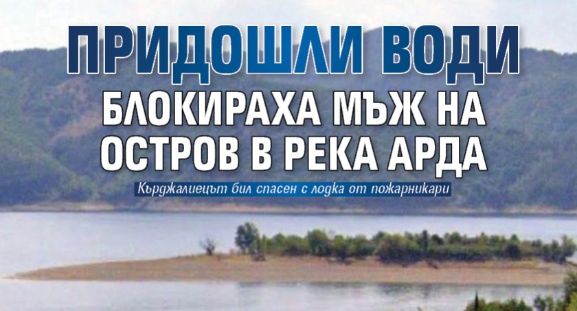 Придошли води блокираха мъж на остров в река Арда