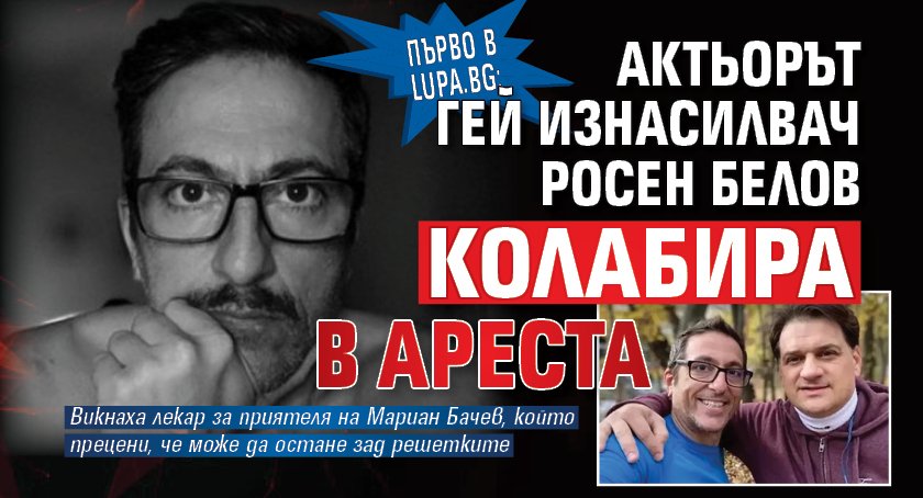 Първо в Lupa.bg: Актьорът гей изнасилвач Росен Белов колабира в ареста