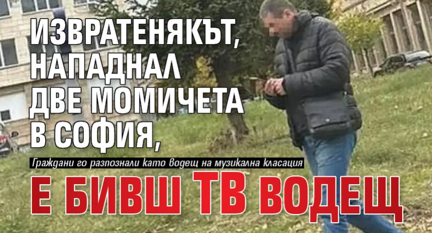 Извратенякът, нападнал две момичета в София, е бивш тв водещ