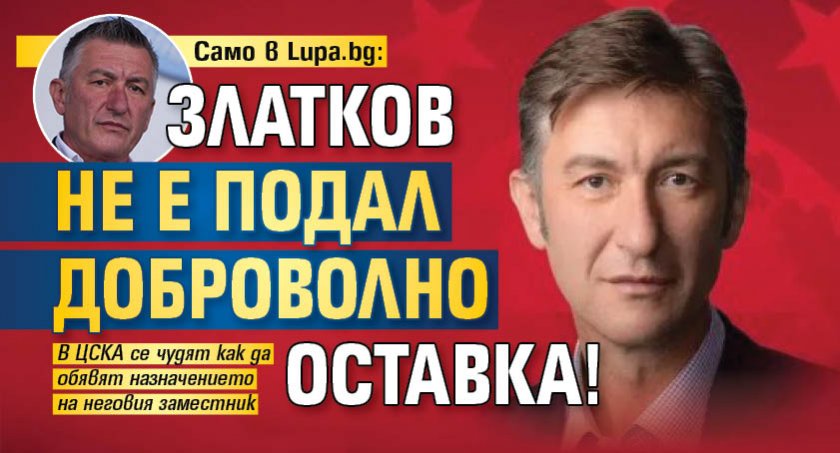 Само в Lupa.bg: Златков не е подал доброволно оставка! 
