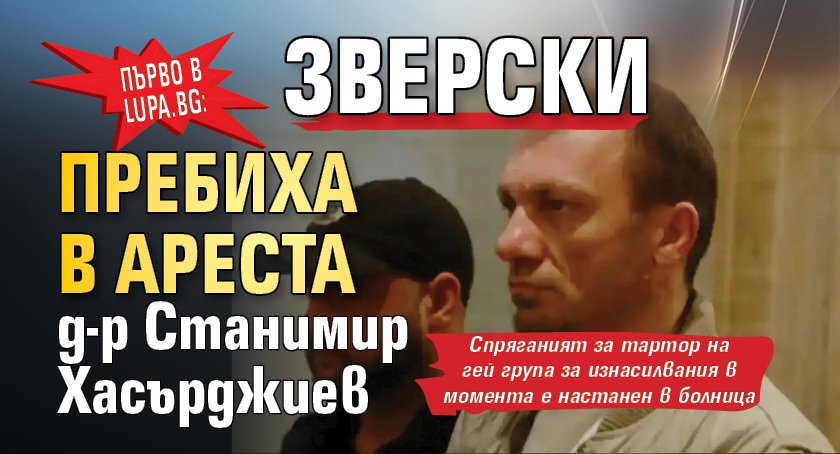 Първо в Lupa.bg: Пребиха зверски в ареста развратния д-р Хасърджиев