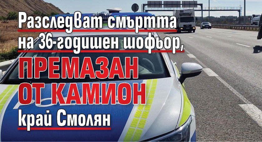 Разследват смъртта на 36-годишен шофьор, премазан от камион край Смолян