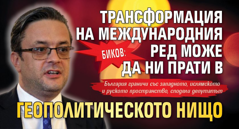 Биков: Трансформация на международния ред може да ни прати в геополитическото нищо