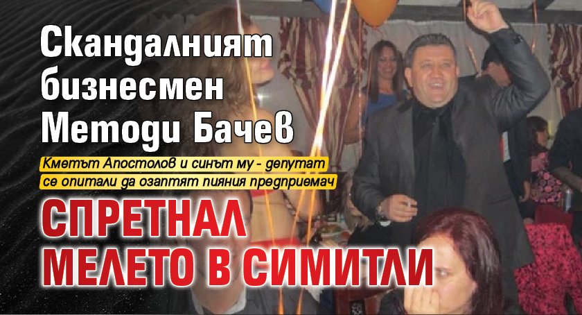 Скандалният бизнесмен Методи Бачев спретнал мелето в Симитли