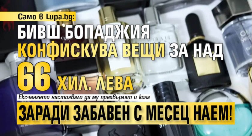 Само в Lupa.bg: Бивш бопаджия конфискува вещи за над 66 хил. лева заради забавен с месец наем!