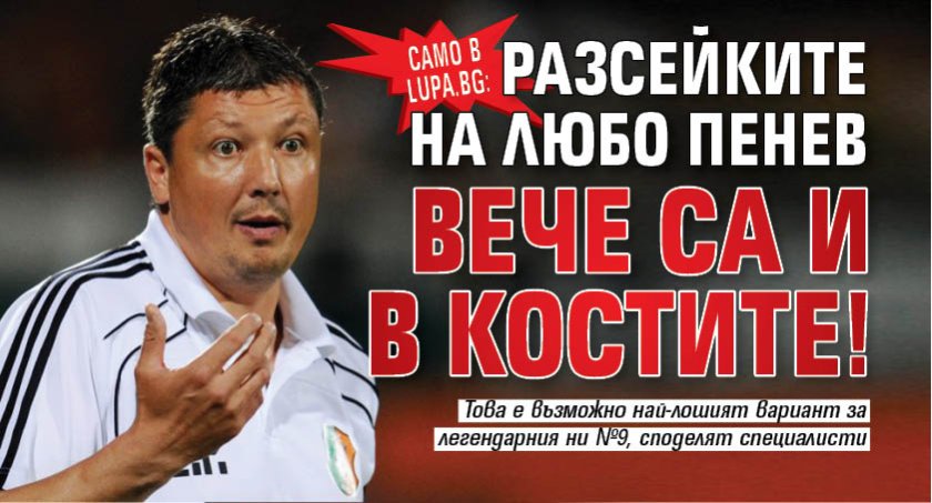 Само в Lupa.bg: Разсейките на Любо Пенев вече са и в костите!