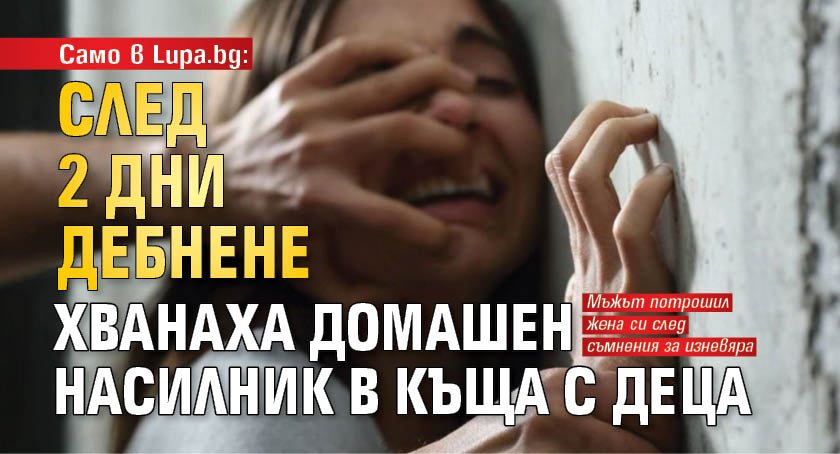 Само в Lupa.bg: След 2 дни дебнене хванаха домашен насилник в къща с деца