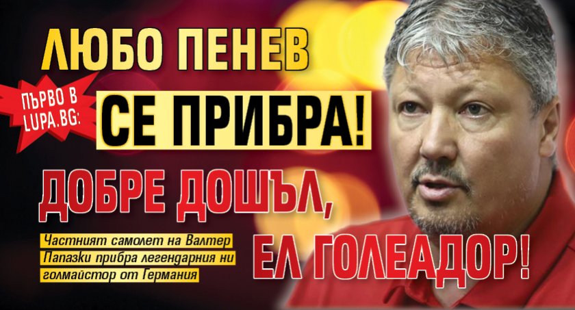 Първо в Lupa.bg: Любо Пенев се прибра! Добре дошъл, Ел Голеадор!