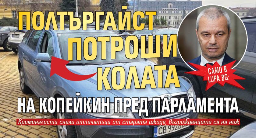 САМО В LUPA.BG: Полтъргайст потроши колата на Копейкин пред парламента (СНИМКИ)