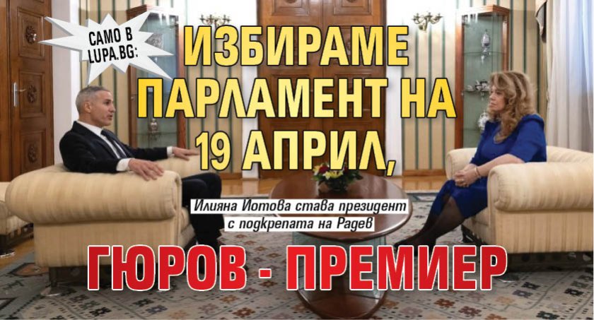 Само в Lupa.bg: Избираме парламент на 19 април, Гюров - премиер