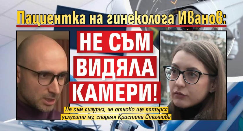 Пациентка на гинеколога Иванов: Не съм видяла камери!
