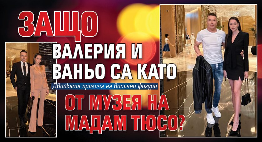 Защо Валерия и Ваньо са като от музея на Мадам Тюсо?