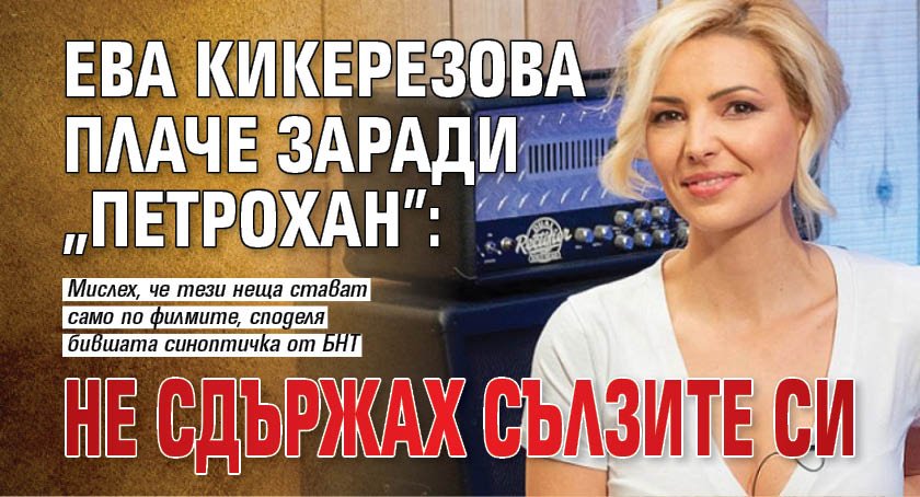 Ева Кикерезова плаче заради "Петрохан": Не сдържах сълзите си