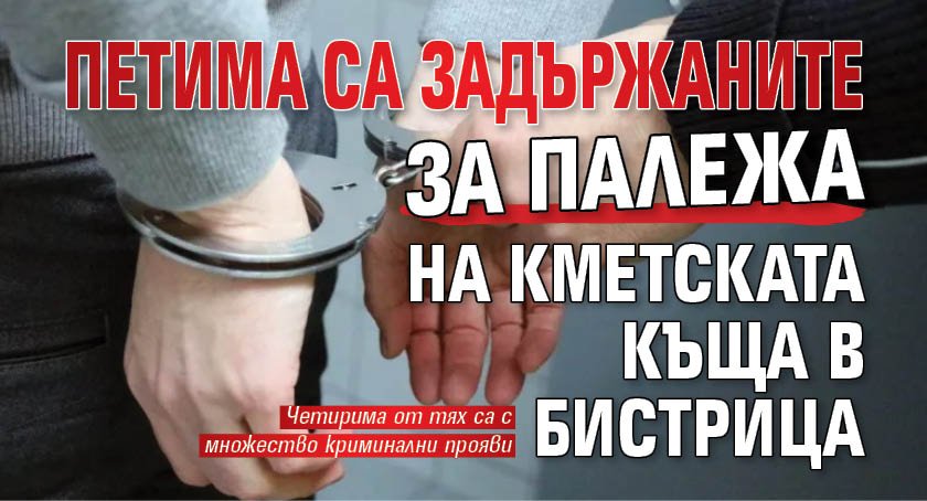 Петима са задържаните за палежа на кметската къща в Бистрица