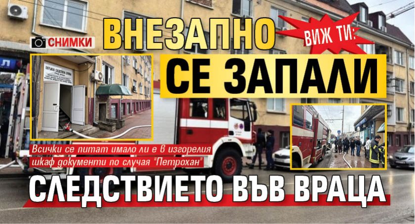 Виж ти: Внезапно се запали Следствието във Враца (СНИМКИ)
