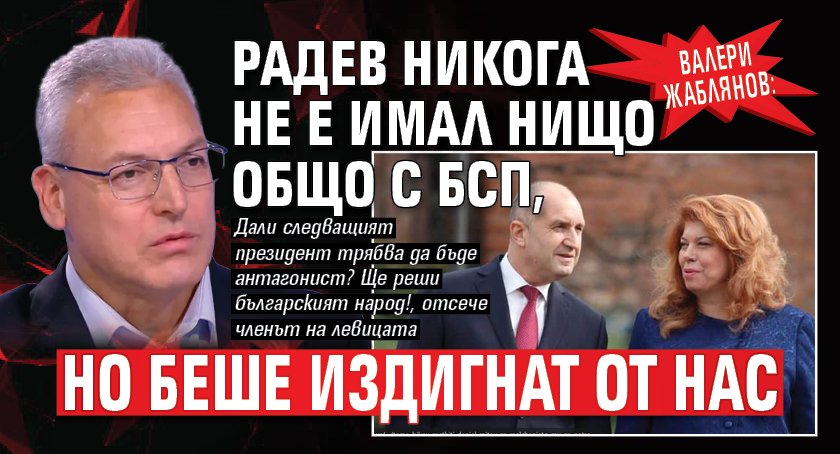 Валери Жаблянов: Радев никога не е имал нищо общо с БСП, но беше издигнат от нас