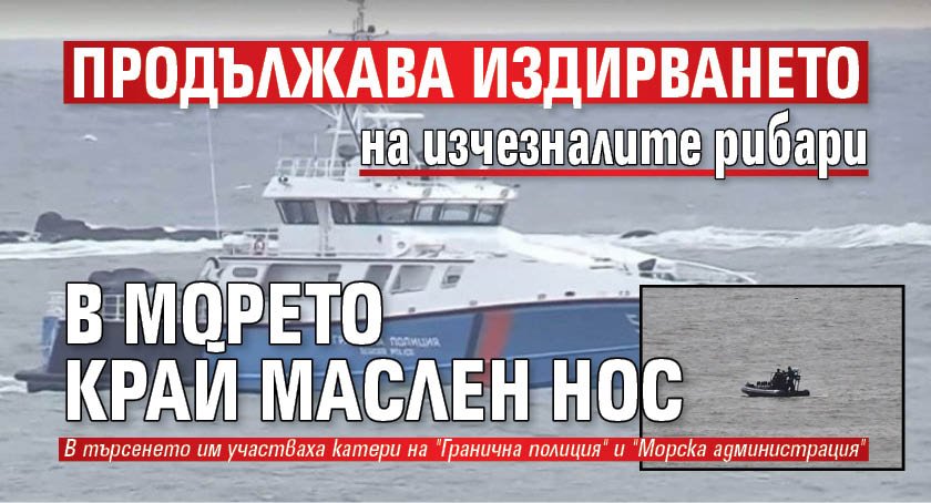 Продължава издирването на изчезналите рибари в морето край Маслен нос