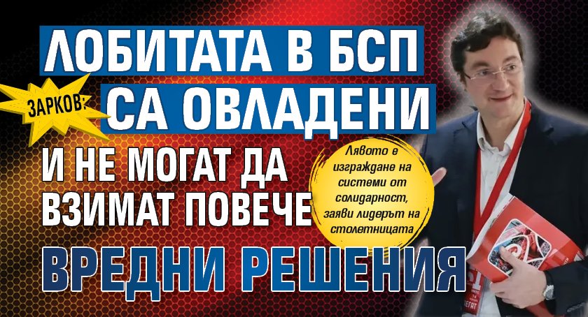 Зарков: Лобитата в БСП са овладени и не могат да взимат повече вредни решения