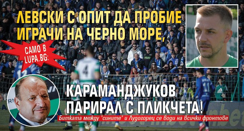 Само в Lupa.bg: Левски с опит да пробие играчи на Черно море, Караманджуков парирал с пликчета!