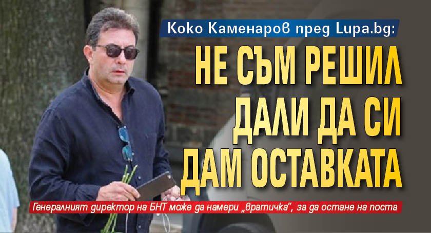 Коко Каменаров пред Lupa.bg: Не съм решил дали да си дам оставката