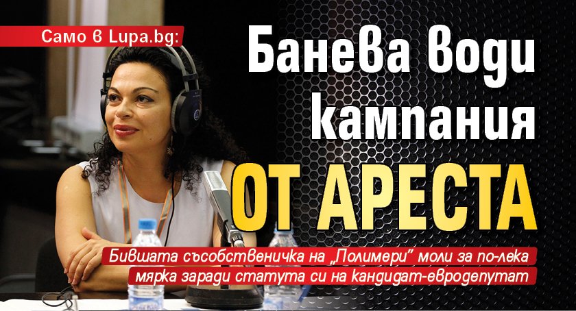 Само в Lupa.bg: Банева води кампания от ареста