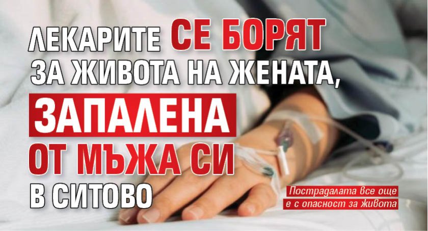Лекарите се борят за живота на жената, запалена от мъжа си в Ситово