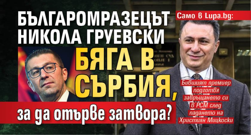 Само в Lupa.bg: Българомразецът Никола Груевски бяга в Сърбия, за да отърве затвора?