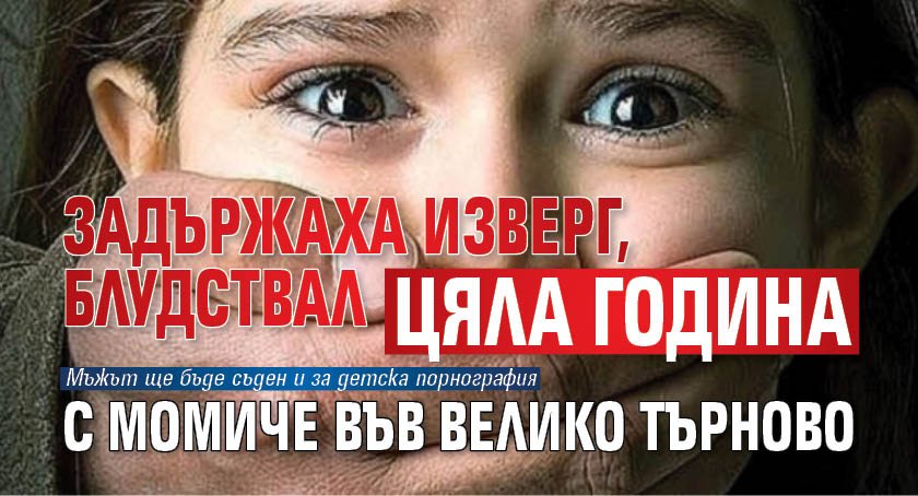 Задържаха изверг, блудствал цяла година с момиче във Велико Търново