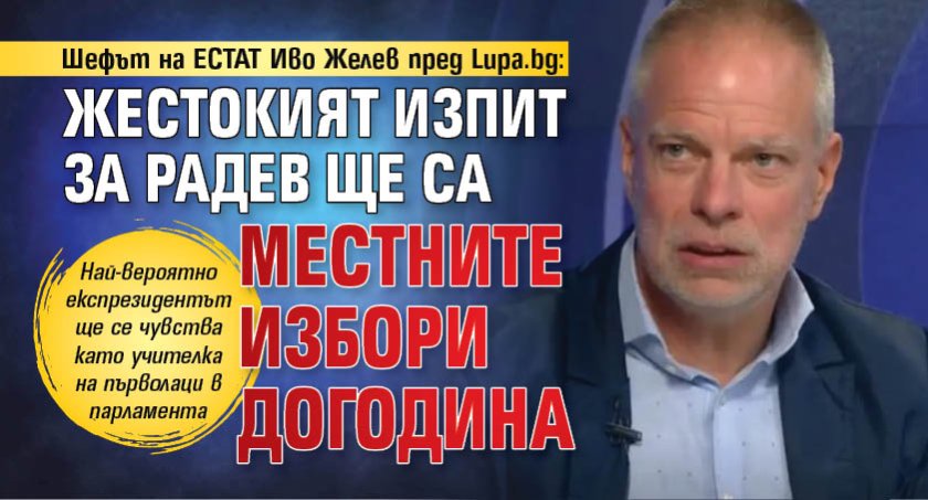 Шефът на ЕСТАТ Иво Желев пред Lupa.bg: Жестокият изпит за Радев ще са местните избори догодина