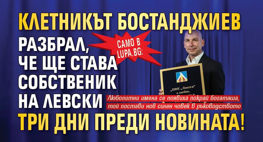 Само в Lupa.bg: Клетникът Бостанджиев разбрал, че ще става собственик на Левски три дни преди новината!