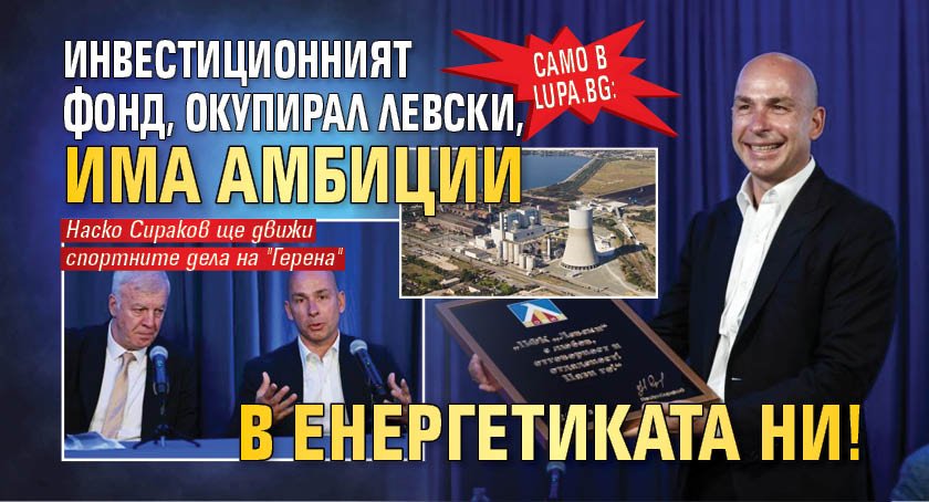 Само в Lupa.bg: Инвестиционният фонд, окупирал Левски, има амбиции в енергетиката ни!