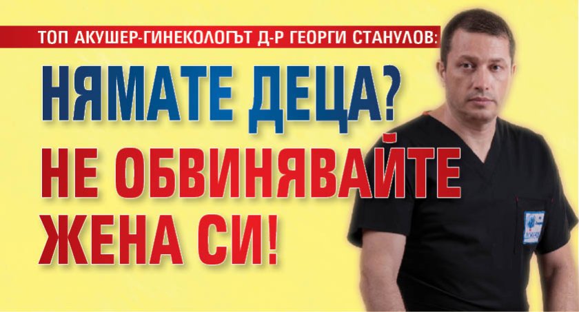 ТОП АКУШЕР-ГИНЕКОЛОГЪТ Д-Р ГЕОРГИ СТАНУЛОВ: Нямате деца? Не обвинявайте жена си!