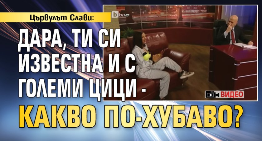 Цървулът Слави: Дара, ти си известна и с големи цици - какво по-хубаво? (ВИДЕО)