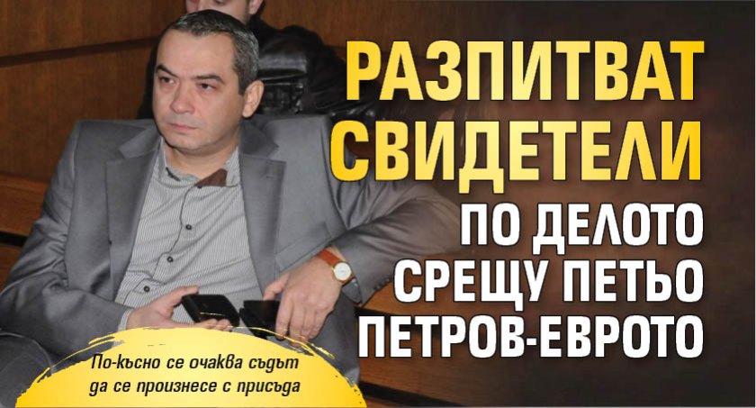 Разпитват свидетели по делото срещу Петьо Петров-Еврото
