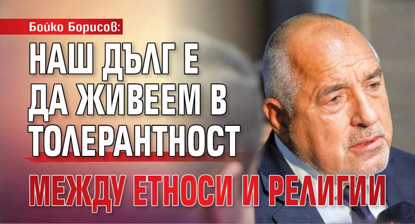 Бойко Борисов: Наш дълг е да живеем в толерантност между етноси и религии
