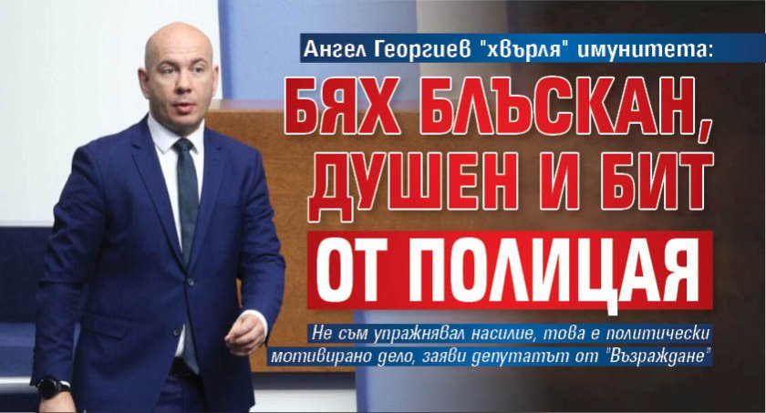 Ангел Георгиев "хвърля" имунитета: Бях блъскан, душен и бит от полицая