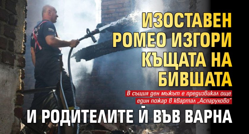 Изоставен Ромео изгори къщата на бившата и родителите й във Варна