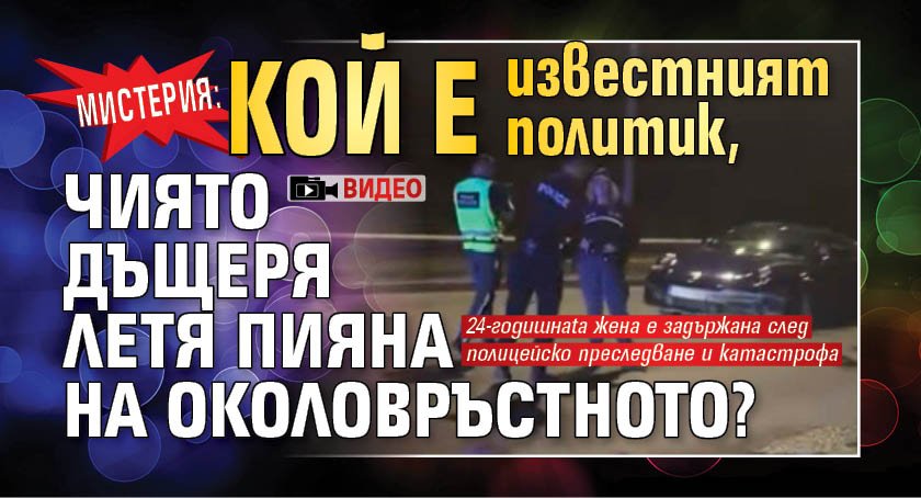 Мистерия: Кой е известният политик, чиято дъщеря летя пияна на Околовръстното? (ВИДЕО)