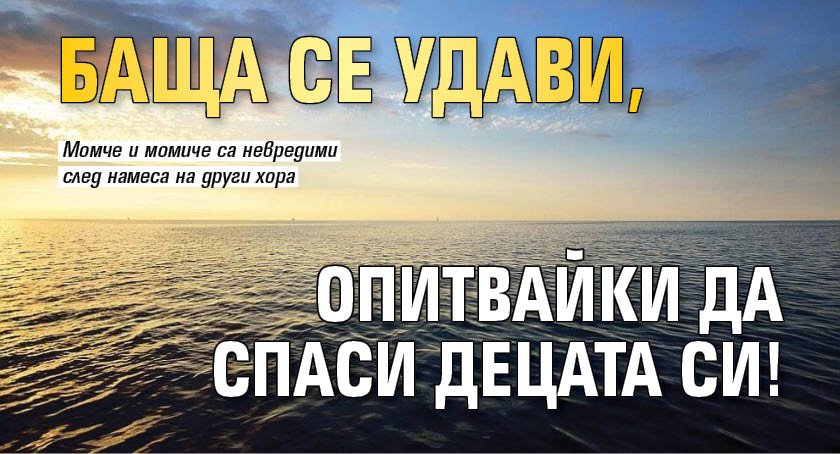 Баща се удави, опитвайки да спаси децата си!