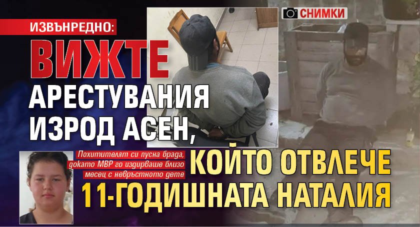 ИЗВЪНРЕДНО: Вижте арестувания изрод Асен, който отвлече 11-годишната Наталия (снимки)
