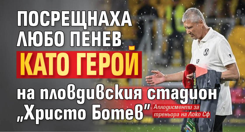 Посрещнаха Любо Пенев като герой на пловдивския стадион "Христо Ботев"