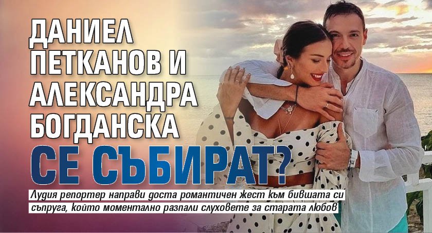 Даниел Петканов и Александра Богданска се събират?