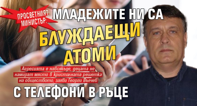 Просветният министър: Младежите ни са блуждаещи атоми с телефони в ръце