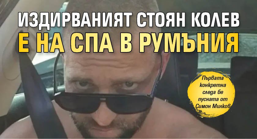 Издирваният Стоян Колев е на СПА в Румъния 
