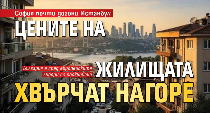 София почти догони Истанбул: Цените на жилищата хвърчат нагоре