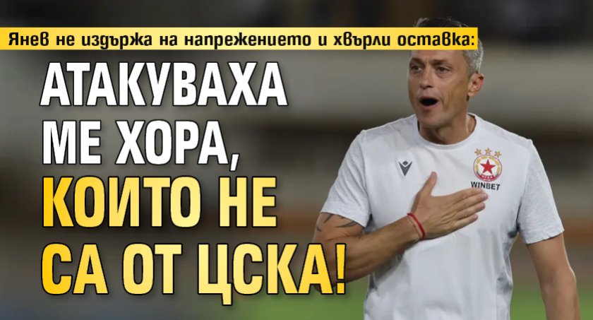 Янев не издържа на напрежението и хвърли оставка: Атакуваха ме хора, които не са от ЦСКА! 