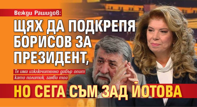 Вежди Рашидов: Щях да подкрепя Борисов за президент, но сега съм зад Йотова