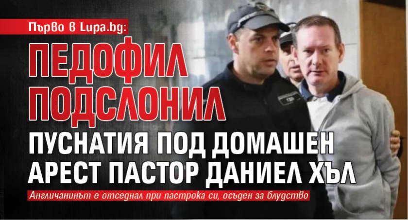 Първо в Lupa.bg: Педофил подслонил пуснатия под домашен арест пастор Даниел Хъл