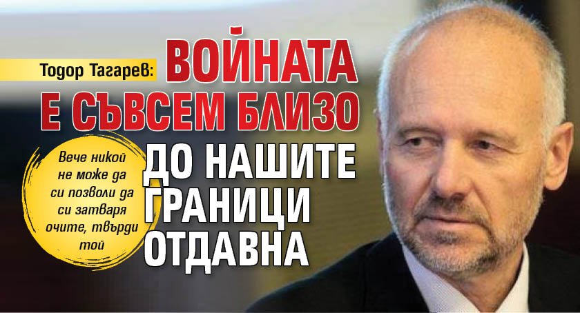Тодор Тагарев: Войната е съвсем близо до нашите граници отдавна