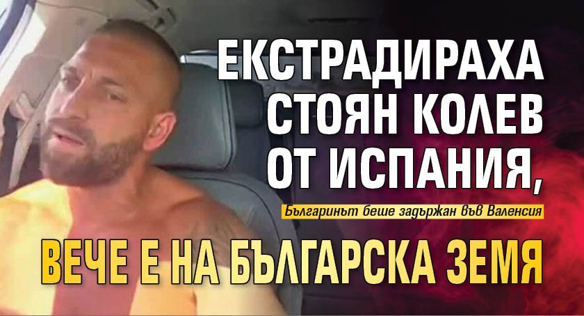 Екстрадираха Стоян Колев от Испания, вече е на българска земя 